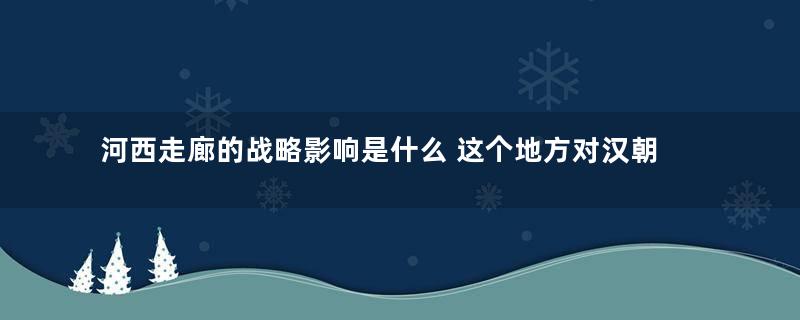 河西走廊的战略影响是什么 这个地方对汉朝有多重要